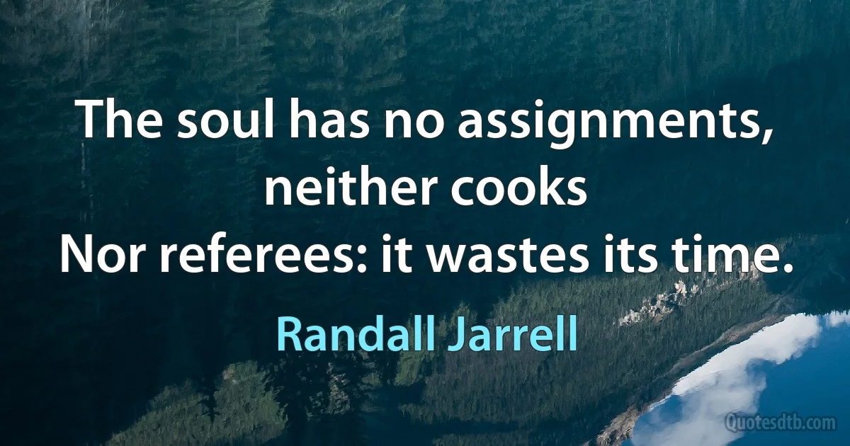 The soul has no assignments, neither cooks
Nor referees: it wastes its time. (Randall Jarrell)