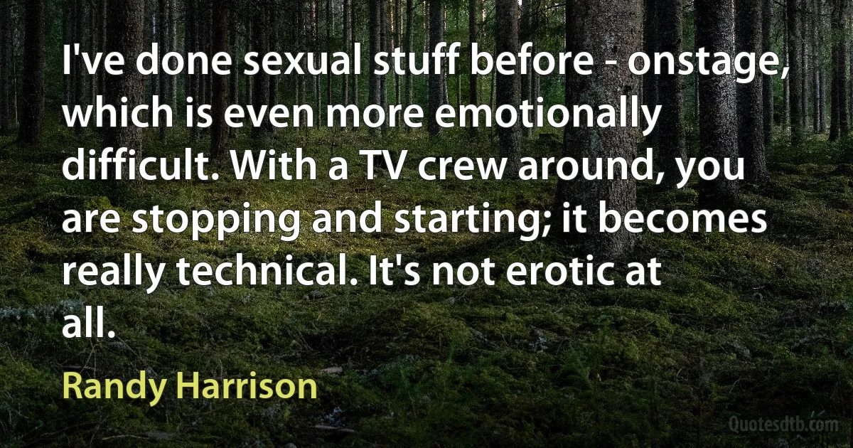 I've done sexual stuff before - onstage, which is even more emotionally difficult. With a TV crew around, you are stopping and starting; it becomes really technical. It's not erotic at all. (Randy Harrison)