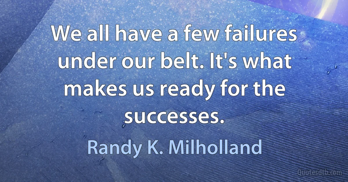 We all have a few failures under our belt. It's what makes us ready for the successes. (Randy K. Milholland)