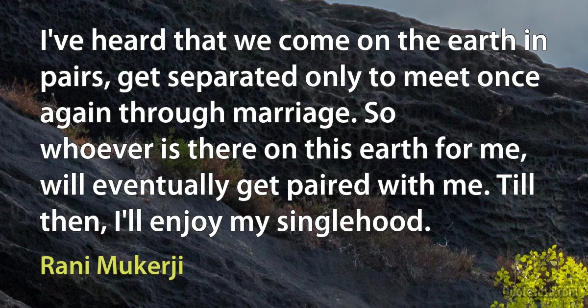 I've heard that we come on the earth in pairs, get separated only to meet once again through marriage. So
whoever is there on this earth for me, will eventually get paired with me. Till then, I'll enjoy my singlehood. (Rani Mukerji)