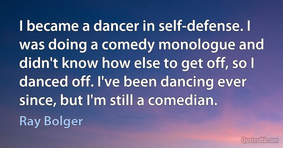 I became a dancer in self-defense. I was doing a comedy monologue and didn't know how else to get off, so I danced off. I've been dancing ever since, but I'm still a comedian. (Ray Bolger)