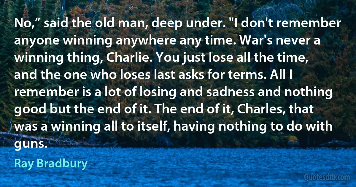 No,” said the old man, deep under. "I don't remember anyone winning anywhere any time. War's never a winning thing, Charlie. You just lose all the time, and the one who loses last asks for terms. All I remember is a lot of losing and sadness and nothing good but the end of it. The end of it, Charles, that was a winning all to itself, having nothing to do with guns. (Ray Bradbury)