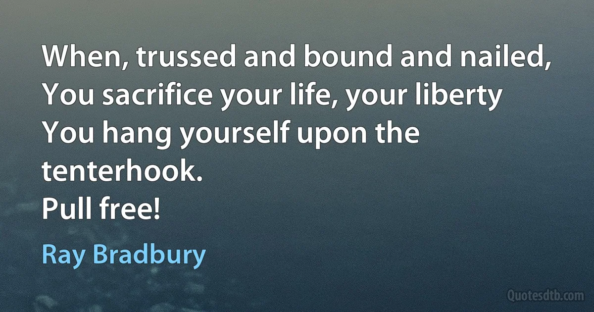 When, trussed and bound and nailed,
You sacrifice your life, your liberty
You hang yourself upon the tenterhook.
Pull free! (Ray Bradbury)