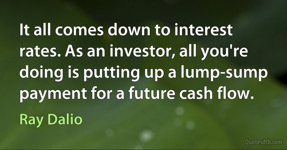 It all comes down to interest rates. As an investor, all you're doing is putting up a lump-sump payment for a future cash flow. (Ray Dalio)