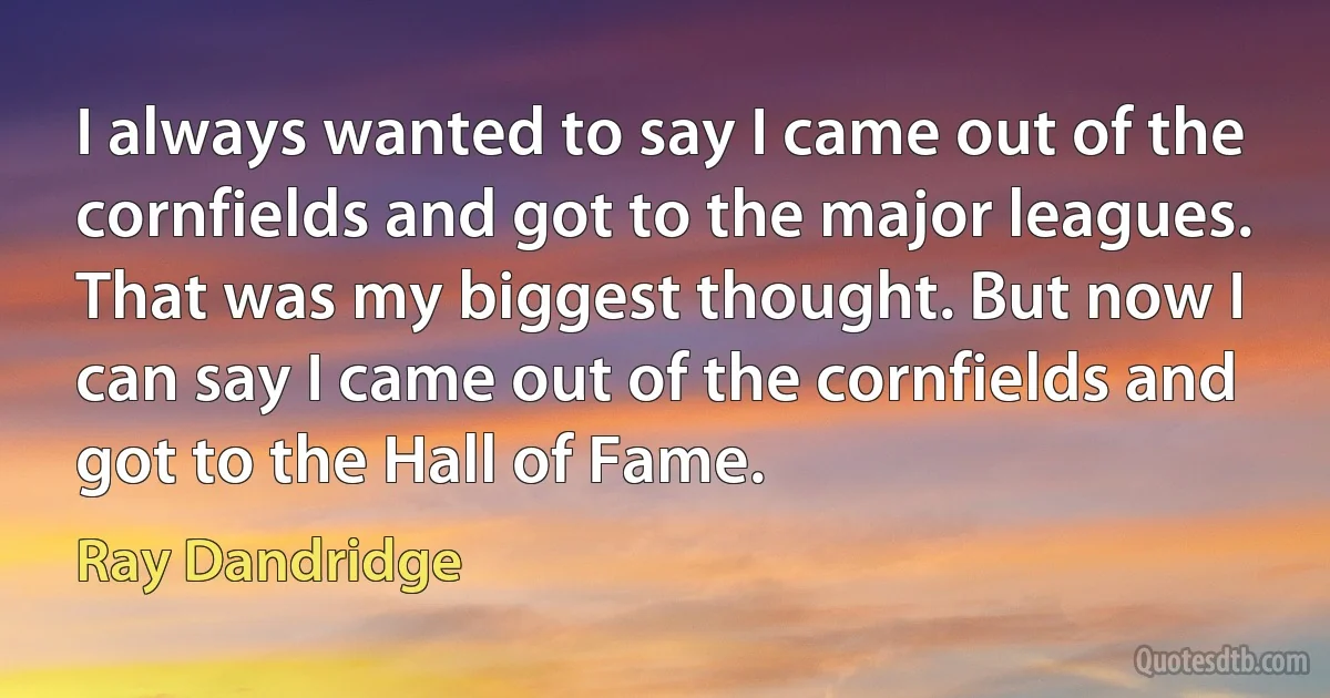 I always wanted to say I came out of the cornfields and got to the major leagues. That was my biggest thought. But now I can say I came out of the cornfields and got to the Hall of Fame. (Ray Dandridge)