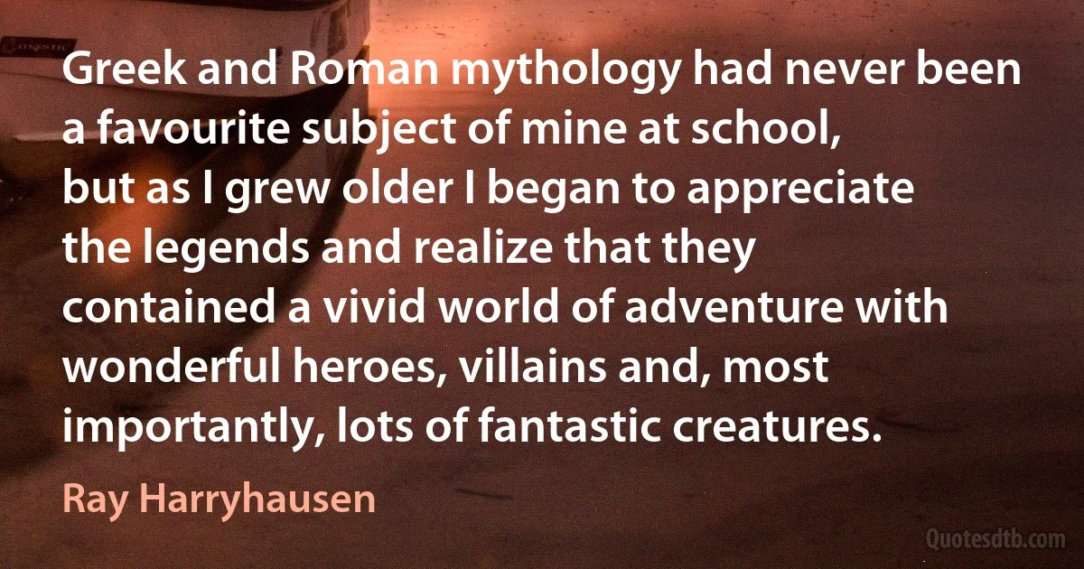 Greek and Roman mythology had never been a favourite subject of mine at school, but as I grew older I began to appreciate the legends and realize that they contained a vivid world of adventure with wonderful heroes, villains and, most importantly, lots of fantastic creatures. (Ray Harryhausen)