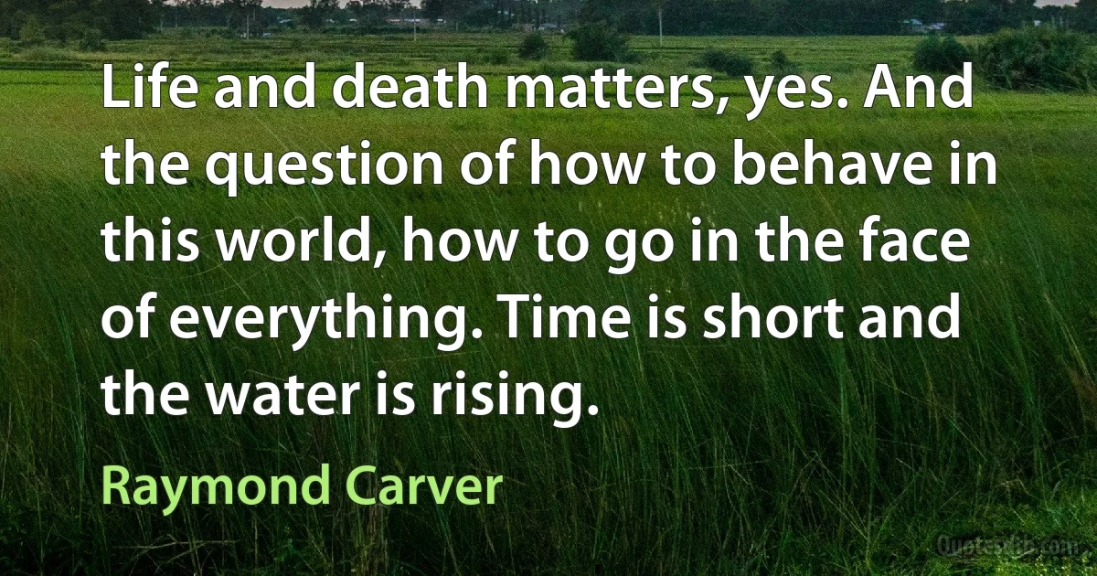 Life and death matters, yes. And the question of how to behave in this world, how to go in the face of everything. Time is short and the water is rising. (Raymond Carver)