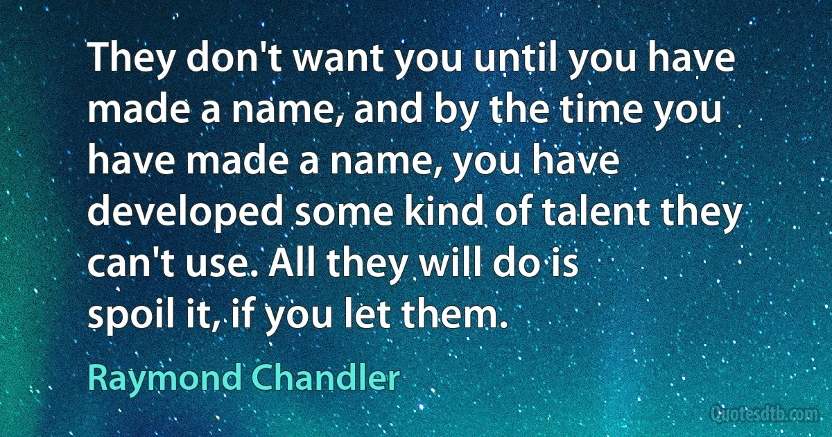 They don't want you until you have made a name, and by the time you have made a name, you have developed some kind of talent they can't use. All they will do is spoil it, if you let them. (Raymond Chandler)