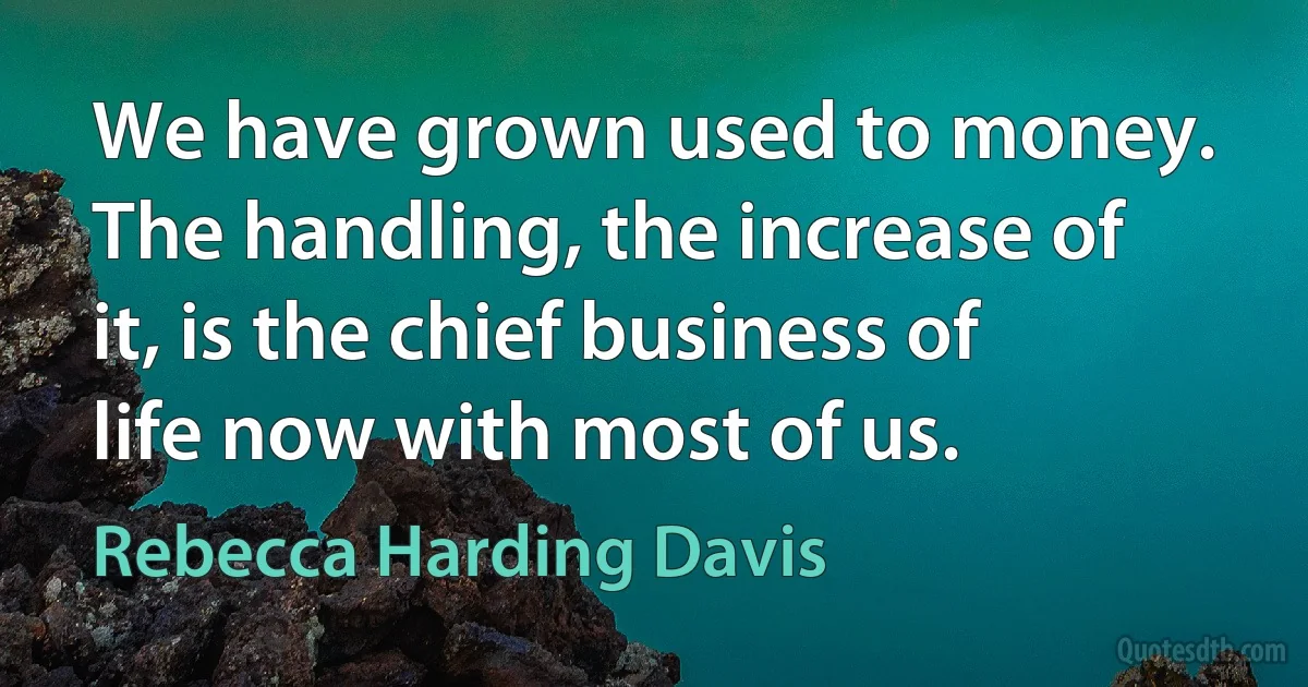 We have grown used to money. The handling, the increase of it, is the chief business of life now with most of us. (Rebecca Harding Davis)