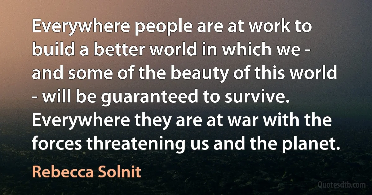 Everywhere people are at work to build a better world in which we - and some of the beauty of this world - will be guaranteed to survive. Everywhere they are at war with the forces threatening us and the planet. (Rebecca Solnit)