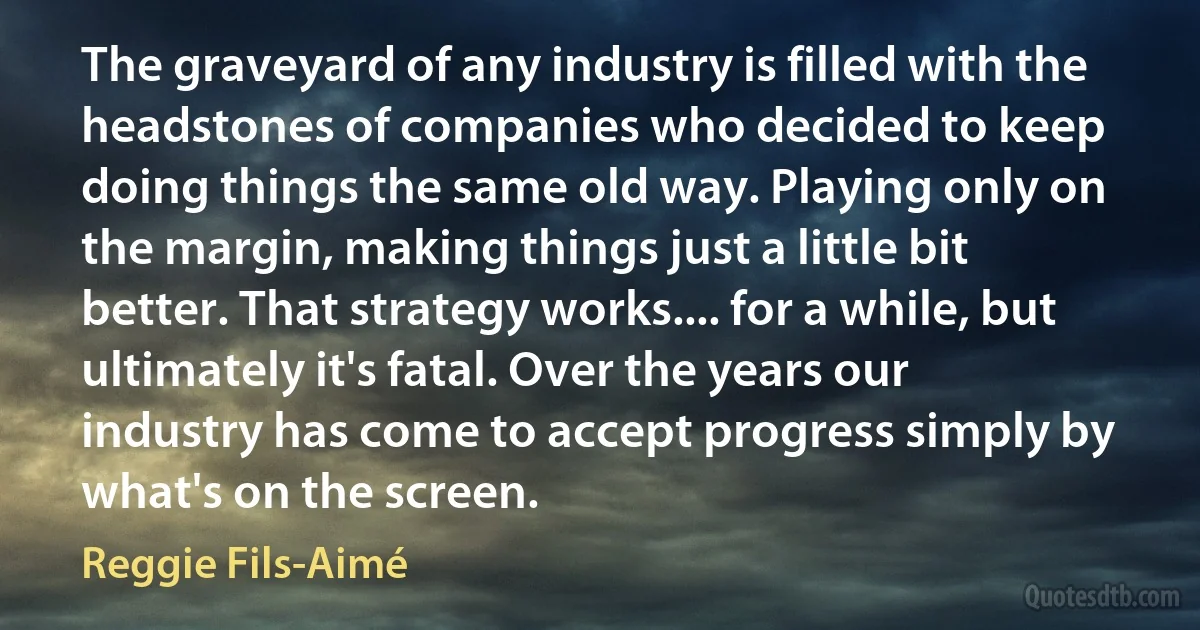 The graveyard of any industry is filled with the headstones of companies who decided to keep doing things the same old way. Playing only on the margin, making things just a little bit better. That strategy works.... for a while, but ultimately it's fatal. Over the years our industry has come to accept progress simply by what's on the screen. (Reggie Fils-Aimé)