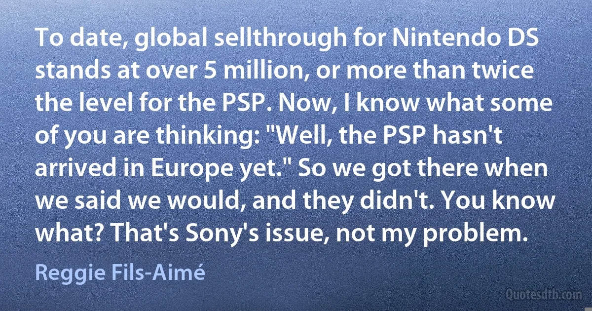 To date, global sellthrough for Nintendo DS stands at over 5 million, or more than twice the level for the PSP. Now, I know what some of you are thinking: "Well, the PSP hasn't arrived in Europe yet." So we got there when we said we would, and they didn't. You know what? That's Sony's issue, not my problem. (Reggie Fils-Aimé)