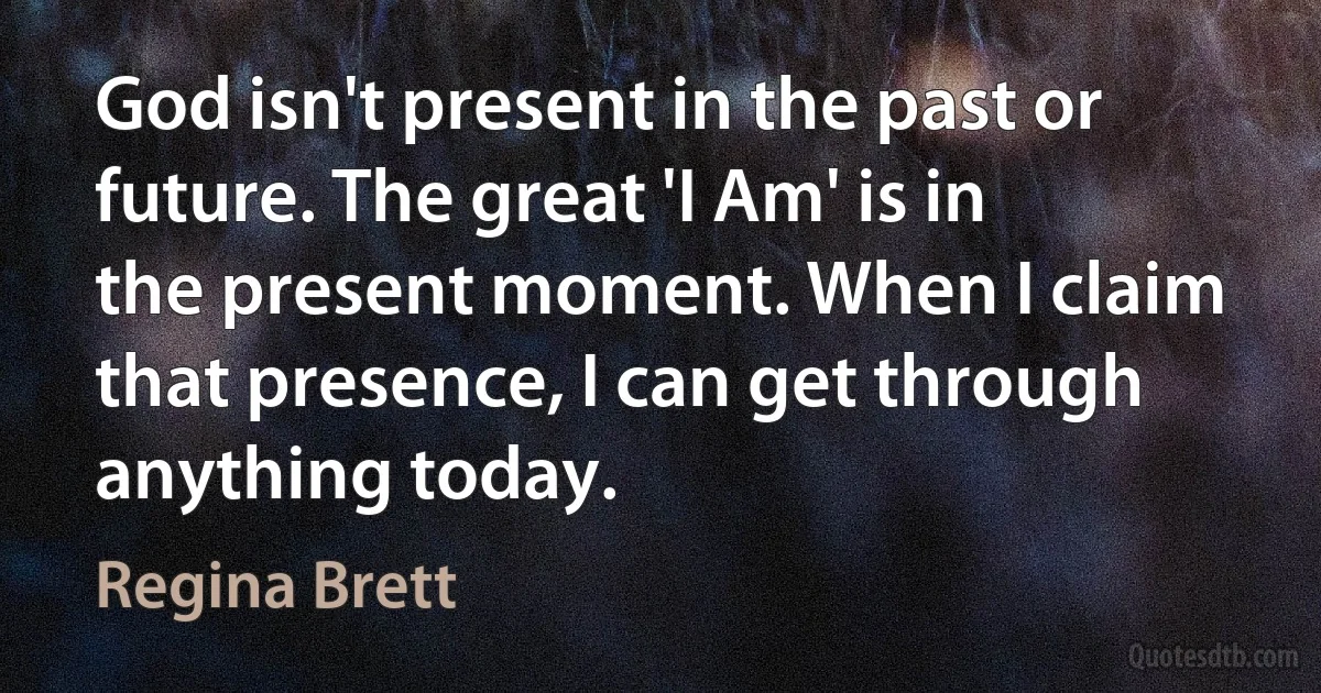 God isn't present in the past or future. The great 'I Am' is in the present moment. When I claim that presence, I can get through anything today. (Regina Brett)