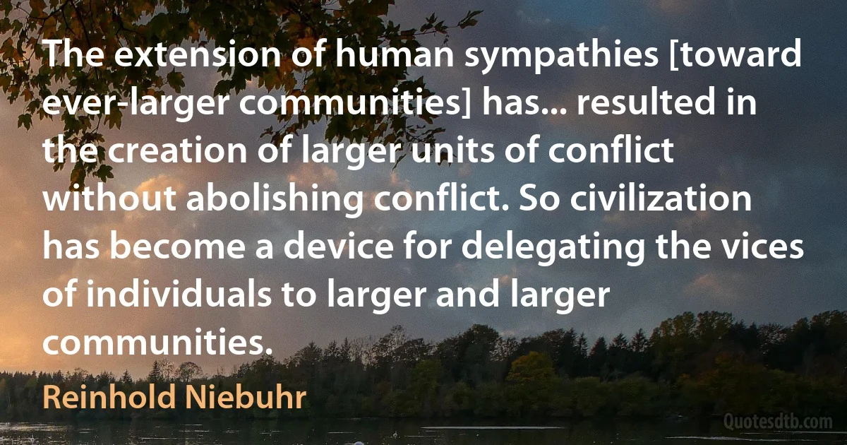 The extension of human sympathies [toward ever-larger communities] has... resulted in the creation of larger units of conflict without abolishing conflict. So civilization has become a device for delegating the vices of individuals to larger and larger communities. (Reinhold Niebuhr)