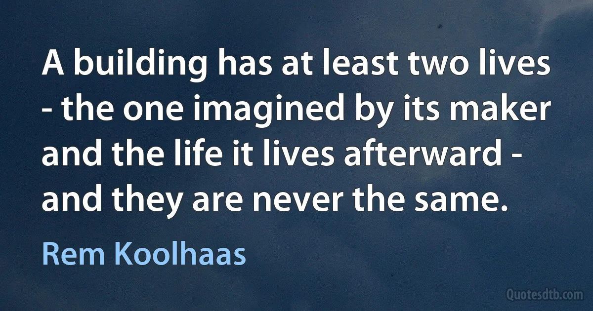 A building has at least two lives - the one imagined by its maker and the life it lives afterward - and they are never the same. (Rem Koolhaas)