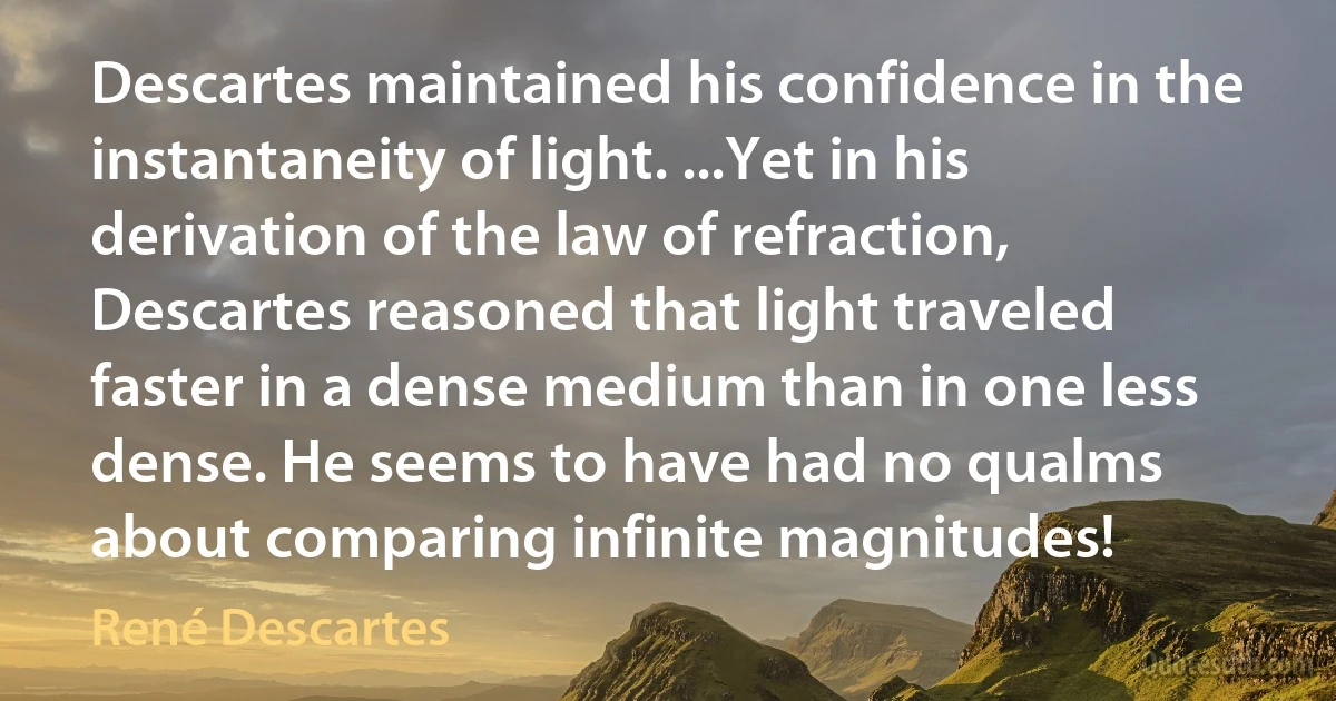 Descartes maintained his confidence in the instantaneity of light. ...Yet in his derivation of the law of refraction, Descartes reasoned that light traveled faster in a dense medium than in one less dense. He seems to have had no qualms about comparing infinite magnitudes! (René Descartes)