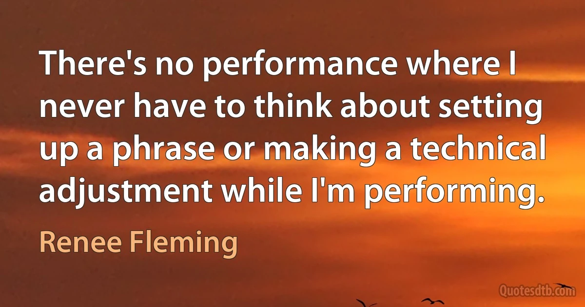 There's no performance where I never have to think about setting up a phrase or making a technical adjustment while I'm performing. (Renee Fleming)