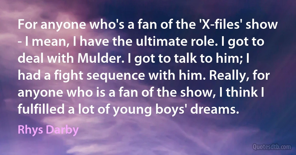 For anyone who's a fan of the 'X-files' show - I mean, I have the ultimate role. I got to deal with Mulder. I got to talk to him; I had a fight sequence with him. Really, for anyone who is a fan of the show, I think I fulfilled a lot of young boys' dreams. (Rhys Darby)