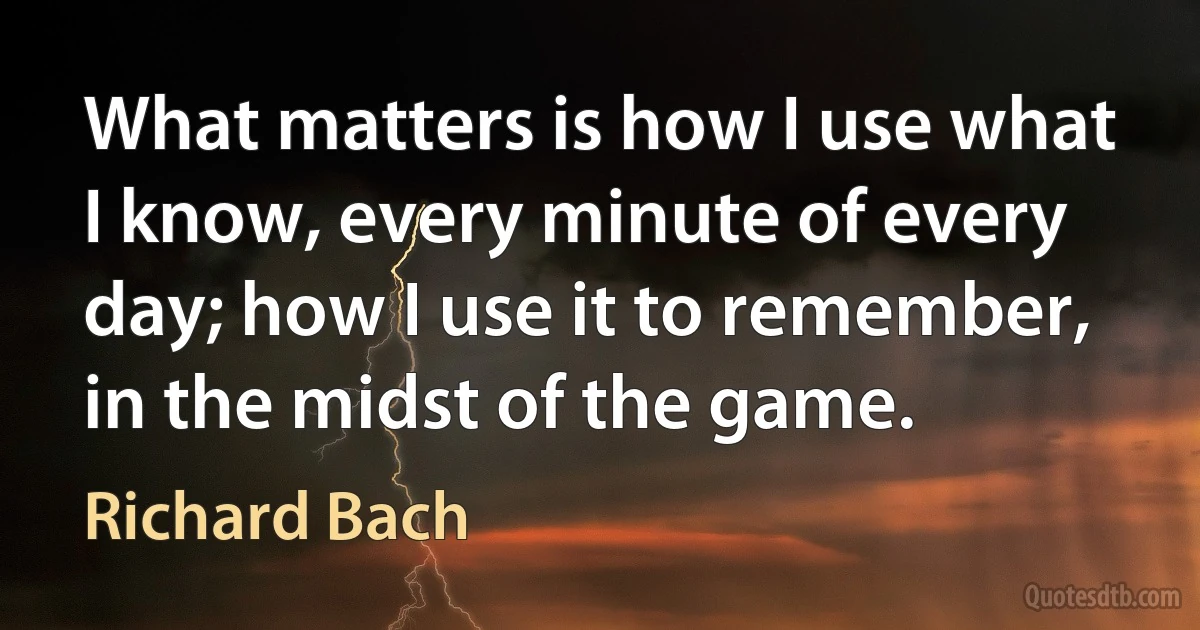 What matters is how I use what I know, every minute of every day; how I use it to remember, in the midst of the game. (Richard Bach)