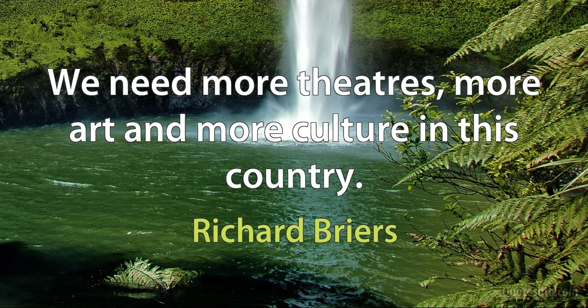 We need more theatres, more art and more culture in this country. (Richard Briers)