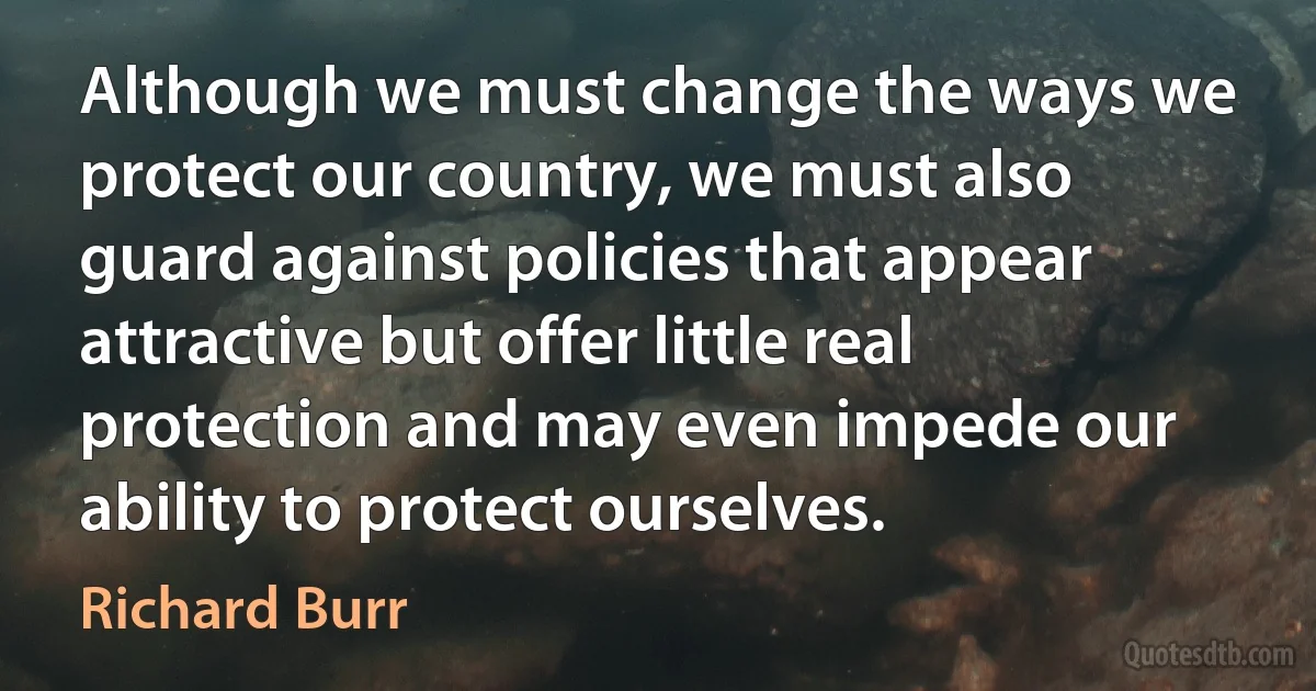 Although we must change the ways we protect our country, we must also guard against policies that appear attractive but offer little real protection and may even impede our ability to protect ourselves. (Richard Burr)