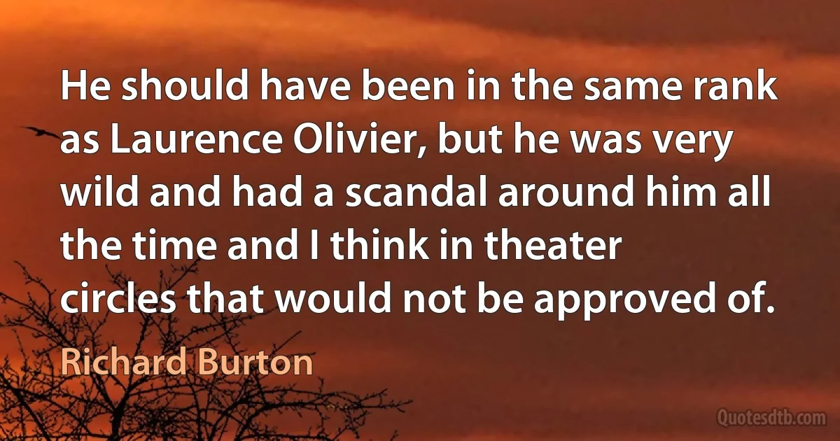 He should have been in the same rank as Laurence Olivier, but he was very wild and had a scandal around him all the time and I think in theater circles that would not be approved of. (Richard Burton)