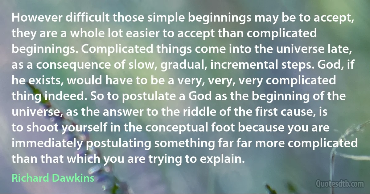 However difficult those simple beginnings may be to accept, they are a whole lot easier to accept than complicated beginnings. Complicated things come into the universe late, as a consequence of slow, gradual, incremental steps. God, if he exists, would have to be a very, very, very complicated thing indeed. So to postulate a God as the beginning of the universe, as the answer to the riddle of the first cause, is to shoot yourself in the conceptual foot because you are immediately postulating something far far more complicated than that which you are trying to explain. (Richard Dawkins)