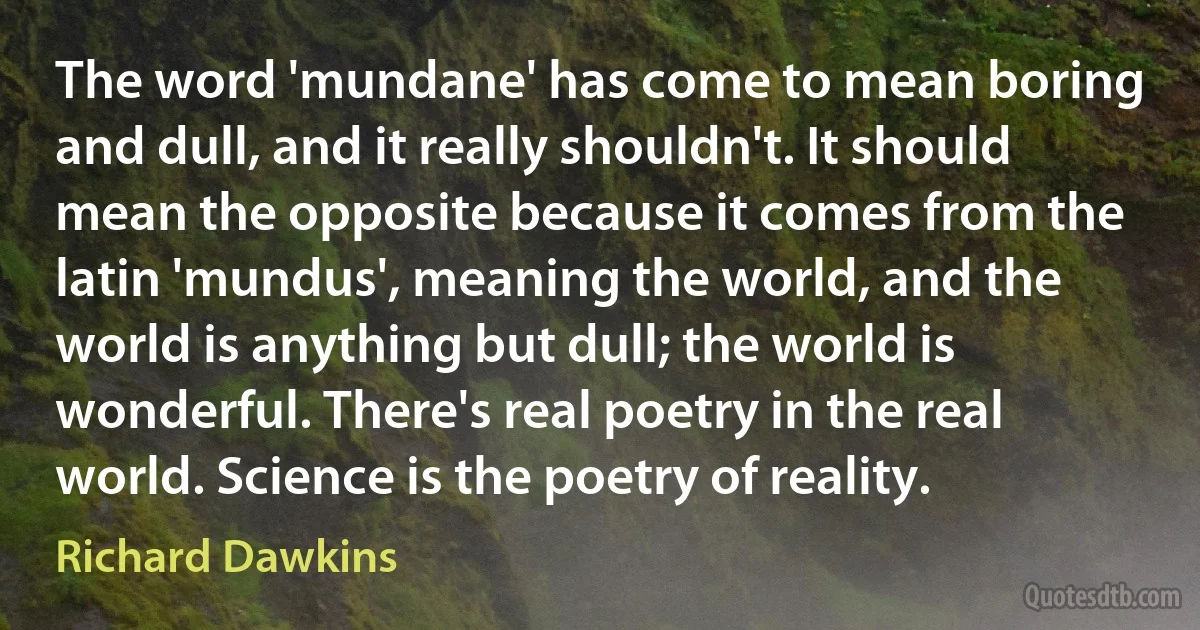 The word 'mundane' has come to mean boring and dull, and it really shouldn't. It should mean the opposite because it comes from the latin 'mundus', meaning the world, and the world is anything but dull; the world is wonderful. There's real poetry in the real world. Science is the poetry of reality. (Richard Dawkins)