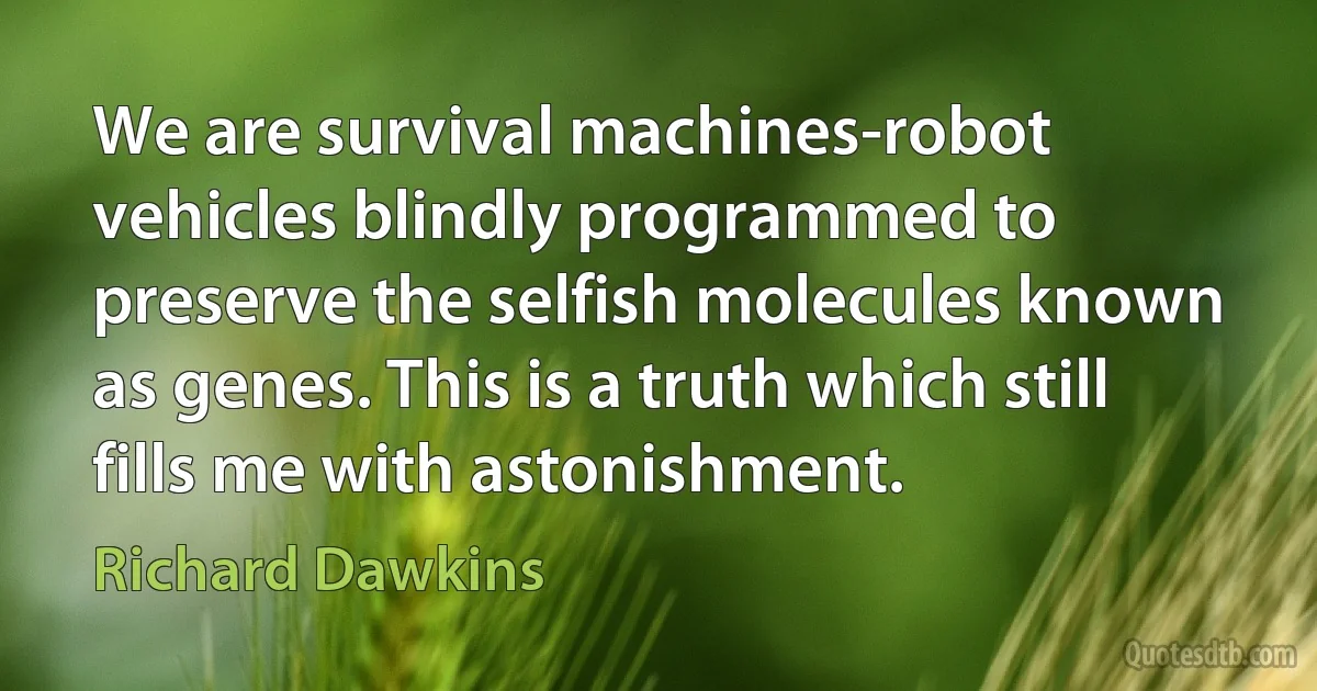 We are survival machines-robot vehicles blindly programmed to preserve the selfish molecules known as genes. This is a truth which still fills me with astonishment. (Richard Dawkins)