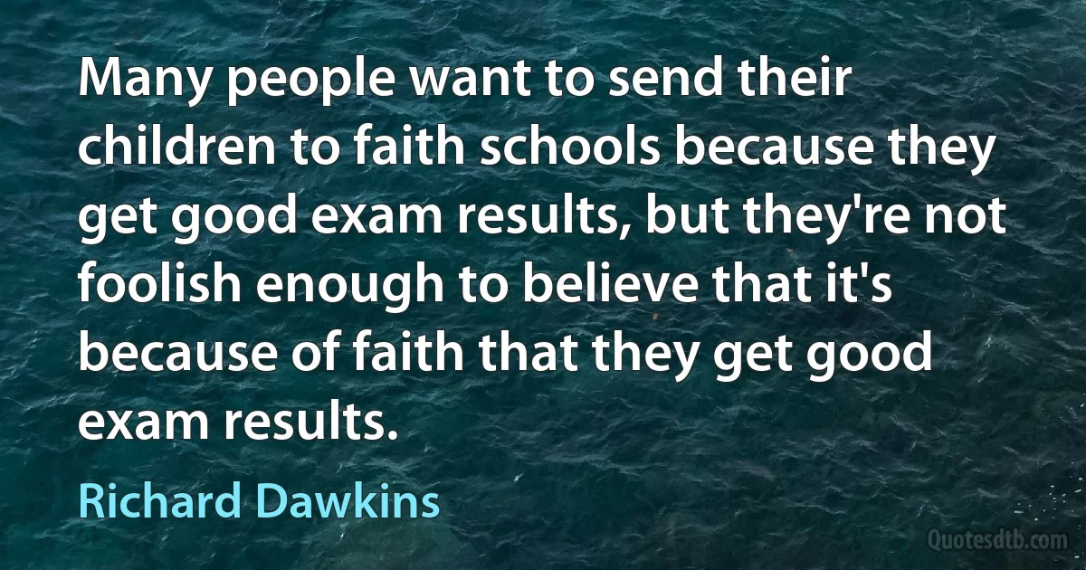 Many people want to send their children to faith schools because they get good exam results, but they're not foolish enough to believe that it's because of faith that they get good exam results. (Richard Dawkins)