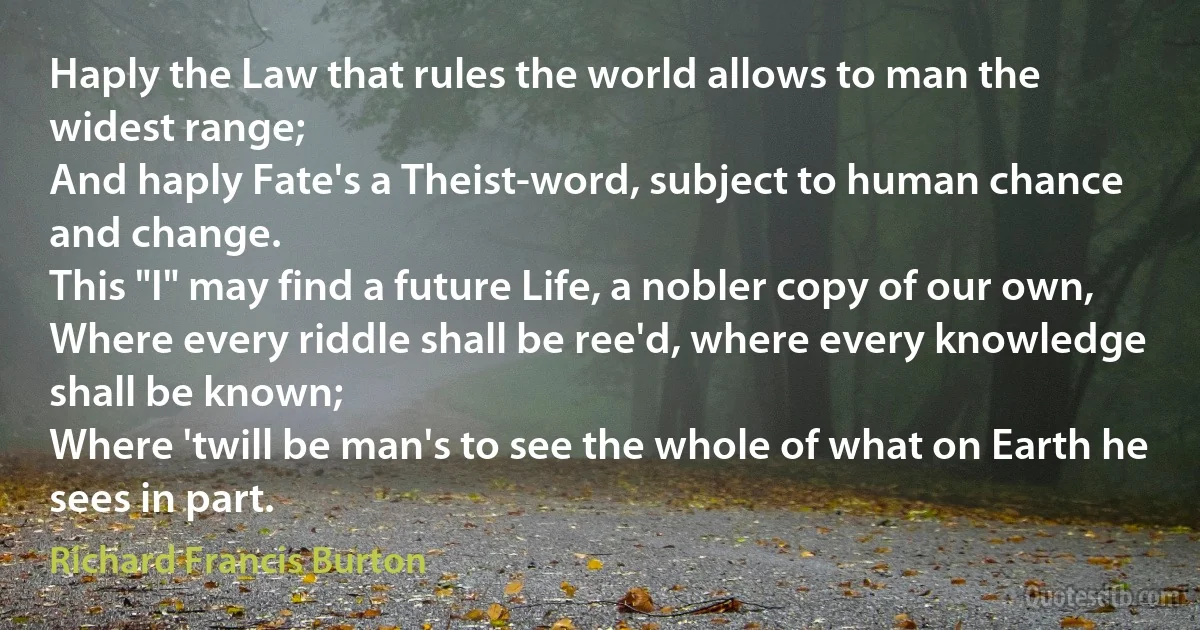 Haply the Law that rules the world allows to man the widest range;
And haply Fate's a Theist-word, subject to human chance and change.
This "I" may find a future Life, a nobler copy of our own,
Where every riddle shall be ree'd, where every knowledge shall be known;
Where 'twill be man's to see the whole of what on Earth he sees in part. (Richard Francis Burton)