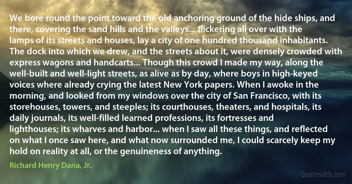 We bore round the point toward the old anchoring ground of the hide ships, and there, covering the sand hills and the valleys... flickering all over with the lamps of its streets and houses, lay a city of one hundred thousand inhabitants. The dock into which we drew, and the streets about it, were densely crowded with express wagons and handcarts... Though this crowd I made my way, along the well-built and well-light streets, as alive as by day, where boys in high-keyed voices where already crying the latest New York papers. When I awoke in the morning, and looked from my windows over the city of San Francisco, with its storehouses, towers, and steeples; its courthouses, theaters, and hospitals, its daily journals, its well-filled learned professions, its fortresses and lighthouses; its wharves and harbor... when I saw all these things, and reflected on what I once saw here, and what now surrounded me, I could scarcely keep my hold on reality at all, or the genuineness of anything. (Richard Henry Dana, Jr.)