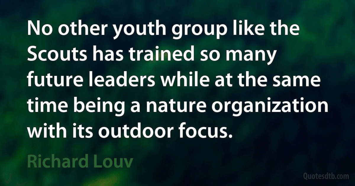 No other youth group like the Scouts has trained so many future leaders while at the same time being a nature organization with its outdoor focus. (Richard Louv)