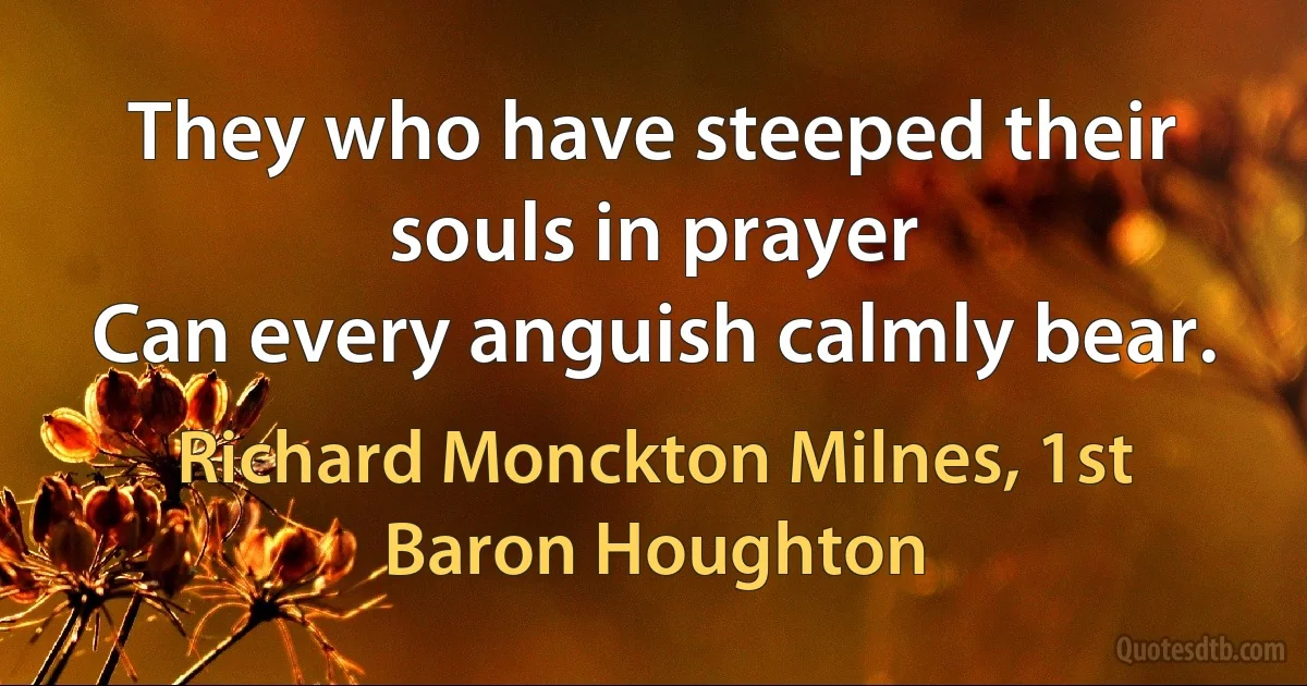 They who have steeped their souls in prayer
Can every anguish calmly bear. (Richard Monckton Milnes, 1st Baron Houghton)