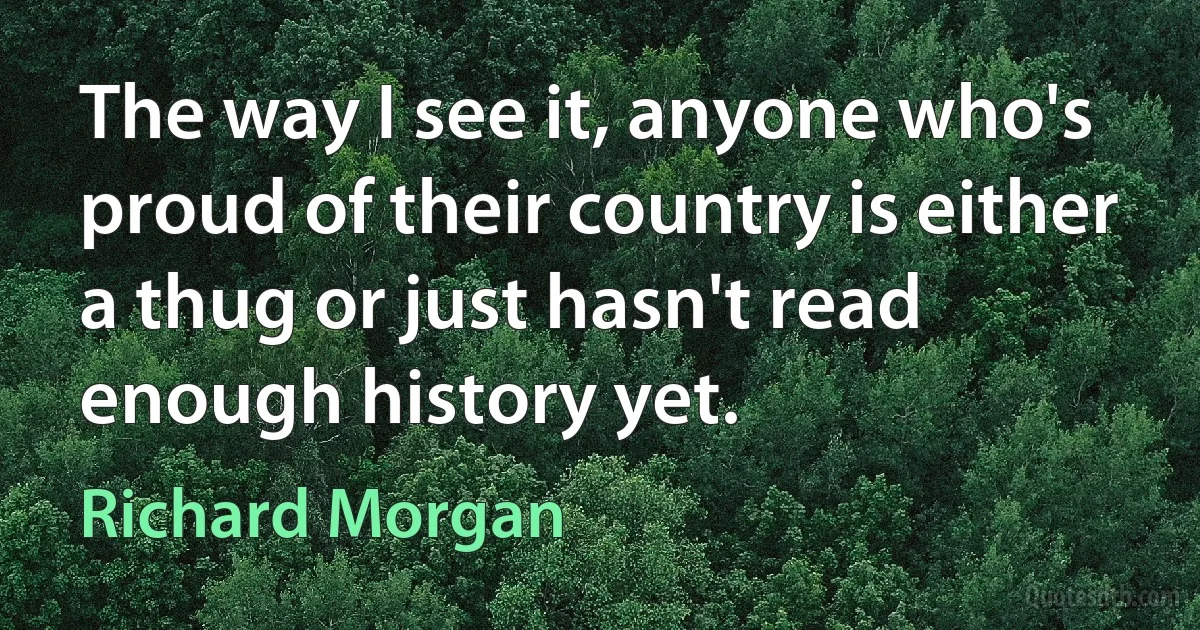 The way I see it, anyone who's proud of their country is either a thug or just hasn't read enough history yet. (Richard Morgan)