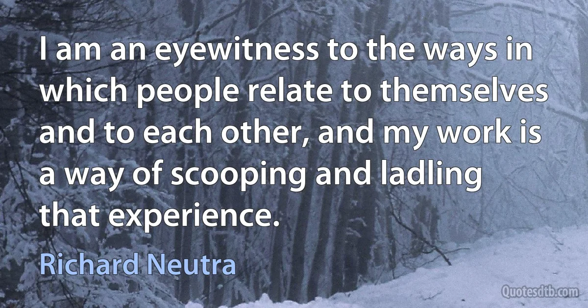 I am an eyewitness to the ways in which people relate to themselves and to each other, and my work is a way of scooping and ladling that experience. (Richard Neutra)