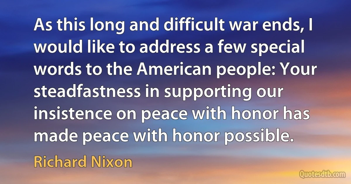 As this long and difficult war ends, I would like to address a few special words to the American people: Your steadfastness in supporting our insistence on peace with honor has made peace with honor possible. (Richard Nixon)