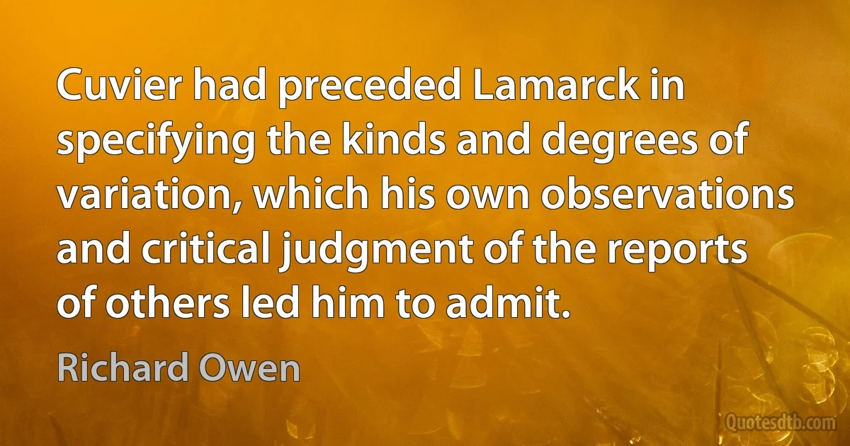 Cuvier had preceded Lamarck in specifying the kinds and degrees of variation, which his own observations and critical judgment of the reports of others led him to admit. (Richard Owen)