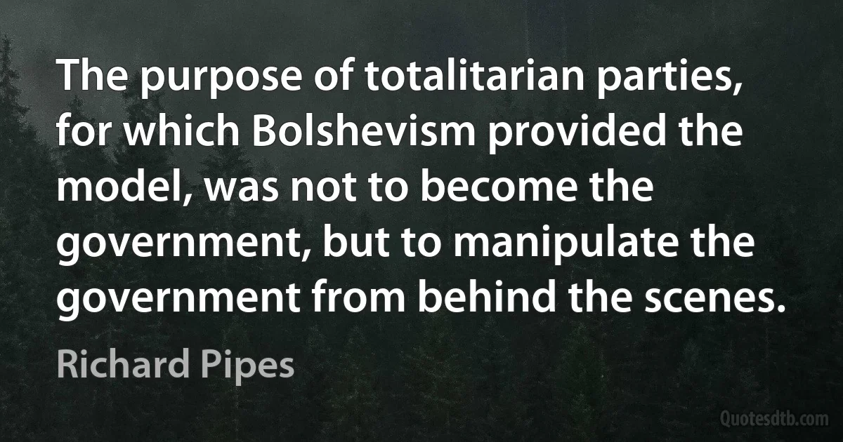 The purpose of totalitarian parties, for which Bolshevism provided the model, was not to become the government, but to manipulate the government from behind the scenes. (Richard Pipes)