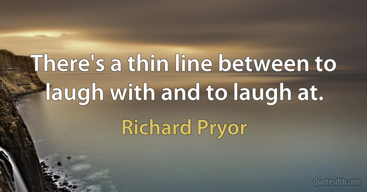 There's a thin line between to laugh with and to laugh at. (Richard Pryor)