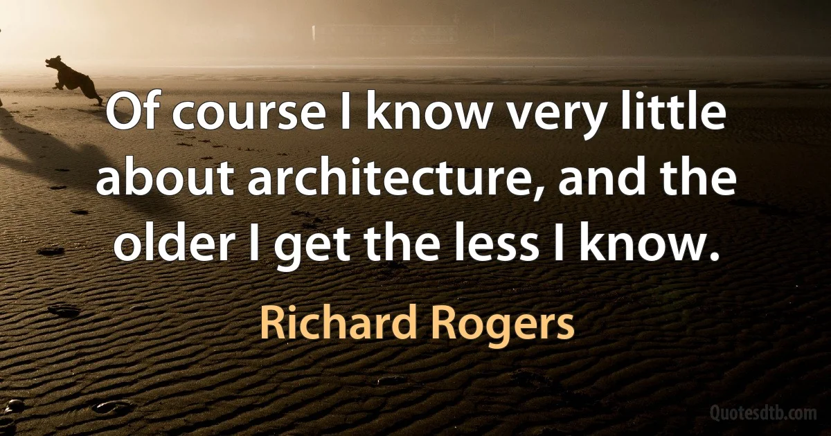 Of course I know very little about architecture, and the older I get the less I know. (Richard Rogers)