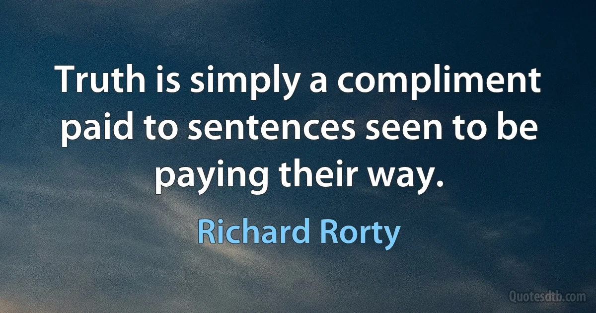 Truth is simply a compliment paid to sentences seen to be paying their way. (Richard Rorty)