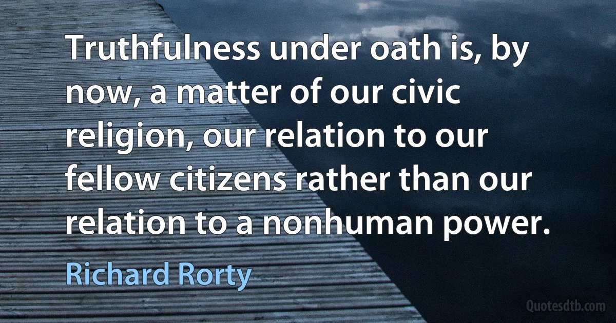 Truthfulness under oath is, by now, a matter of our civic religion, our relation to our fellow citizens rather than our relation to a nonhuman power. (Richard Rorty)