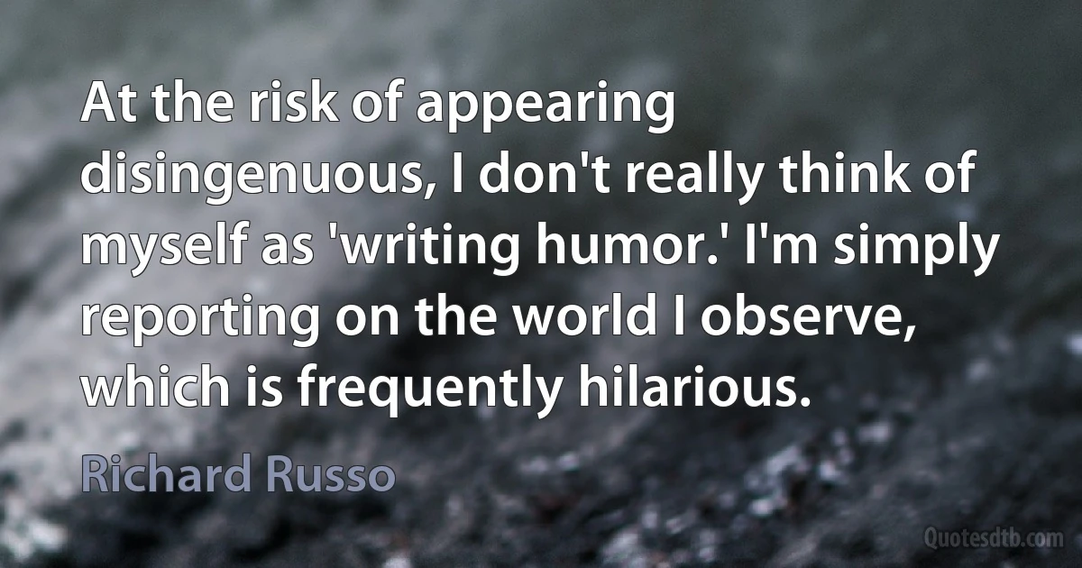 At the risk of appearing disingenuous, I don't really think of myself as 'writing humor.' I'm simply reporting on the world I observe, which is frequently hilarious. (Richard Russo)