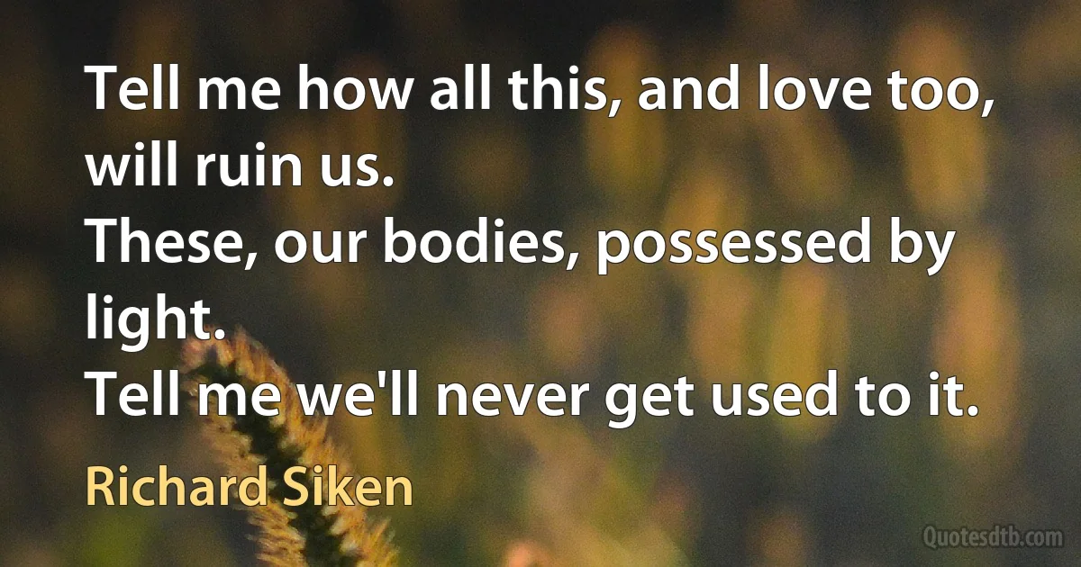 Tell me how all this, and love too, will ruin us.
These, our bodies, possessed by light.
Tell me we'll never get used to it. (Richard Siken)