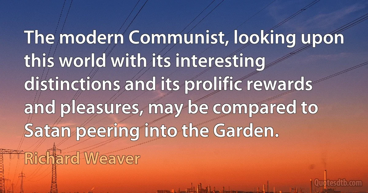 The modern Communist, looking upon this world with its interesting distinctions and its prolific rewards and pleasures, may be compared to Satan peering into the Garden. (Richard Weaver)