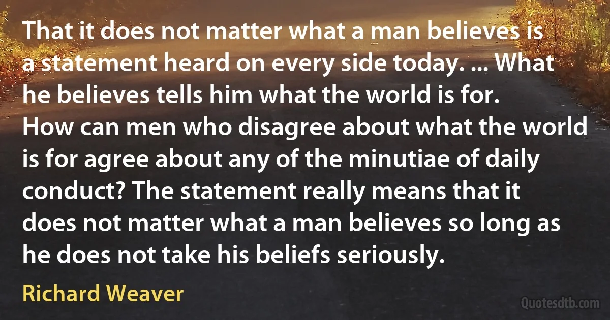 That it does not matter what a man believes is a statement heard on every side today. ... What he believes tells him what the world is for. How can men who disagree about what the world is for agree about any of the minutiae of daily conduct? The statement really means that it does not matter what a man believes so long as he does not take his beliefs seriously. (Richard Weaver)