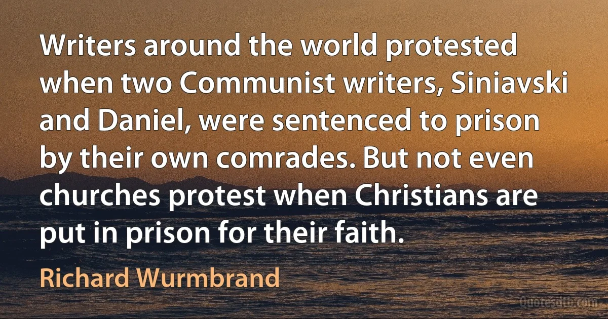 Writers around the world protested when two Communist writers, Siniavski and Daniel, were sentenced to prison by their own comrades. But not even churches protest when Christians are put in prison for their faith. (Richard Wurmbrand)