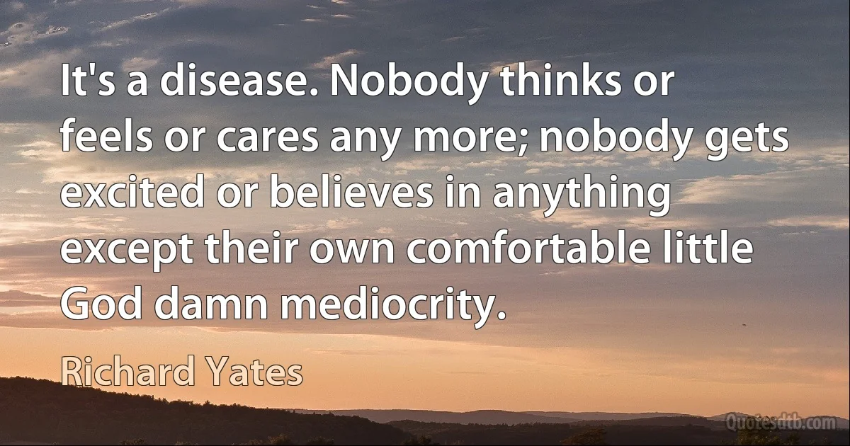 It's a disease. Nobody thinks or feels or cares any more; nobody gets excited or believes in anything except their own comfortable little God damn mediocrity. (Richard Yates)