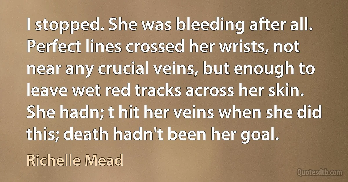 I stopped. She was bleeding after all. Perfect lines crossed her wrists, not near any crucial veins, but enough to leave wet red tracks across her skin. She hadn; t hit her veins when she did this; death hadn't been her goal. (Richelle Mead)